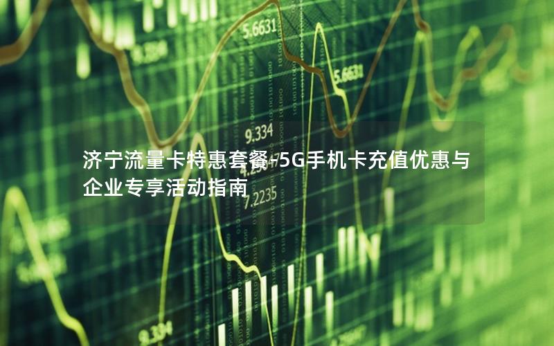 济宁流量卡特惠套餐-5G手机卡充值优惠与企业专享活动指南