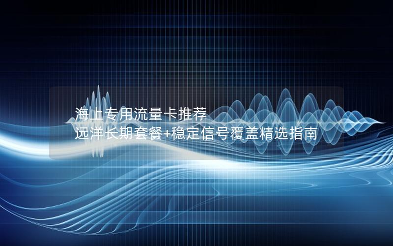 海上专用流量卡推荐  远洋长期套餐+稳定信号覆盖精选指南