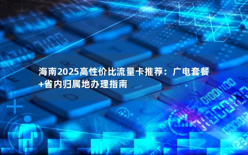 海南2025高性价比流量卡推荐：广电套餐+省内归属地办理指南