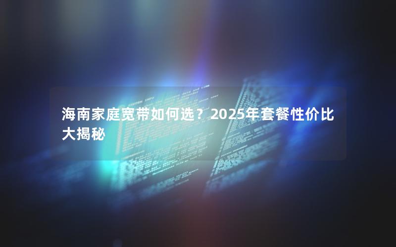 海南家庭宽带如何选？2025年套餐性价比大揭秘