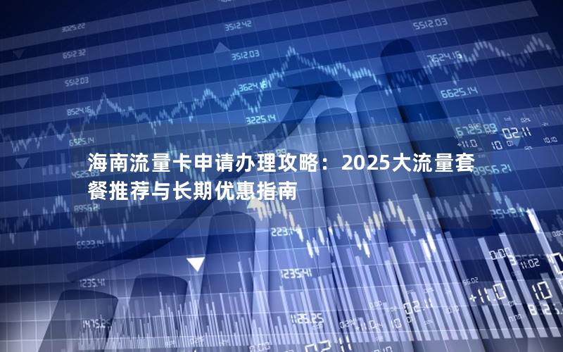 海南流量卡申请办理攻略：2025大流量套餐推荐与长期优惠指南