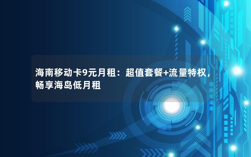 海南移动卡9元月租：超值套餐+流量特权，畅享海岛低月租