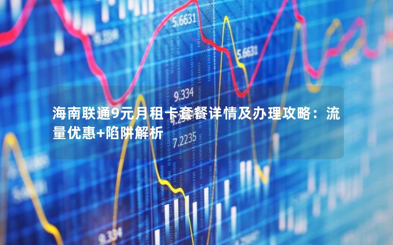 海南联通9元月租卡套餐详情及办理攻略：流量优惠+陷阱解析