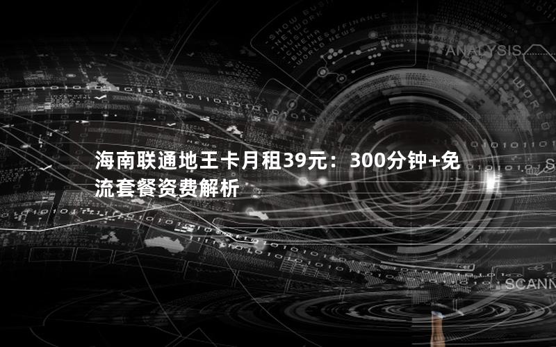 海南联通地王卡月租39元：300分钟+免流套餐资费解析