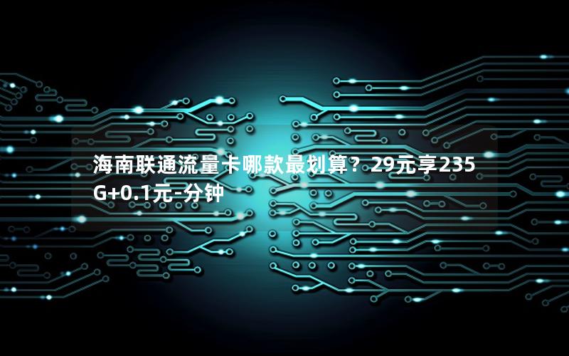 海南联通流量卡哪款最划算？29元享235G+0.1元-分钟
