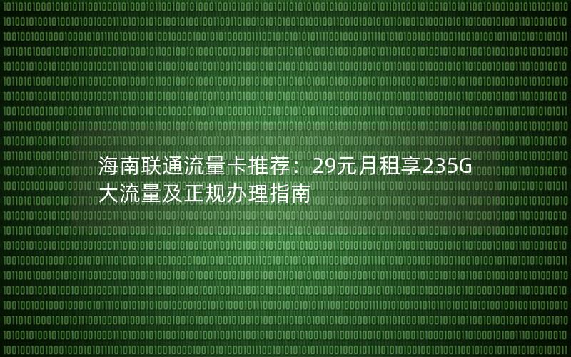 海南联通流量卡推荐：29元月租享235G大流量及正规办理指南