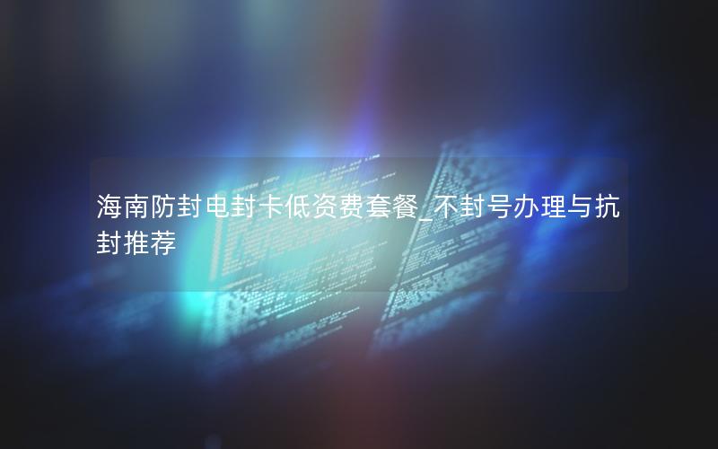 海南防封电封卡低资费套餐_不封号办理与抗封推荐
