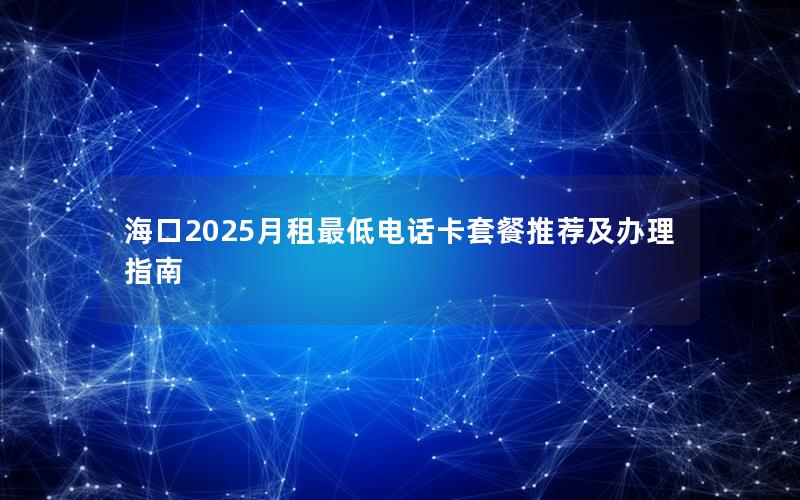海口2025月租最低电话卡套餐推荐及办理指南