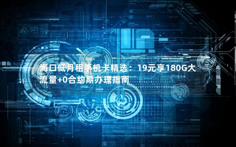 海口低月租手机卡精选：19元享180G大流量+0合约期办理指南