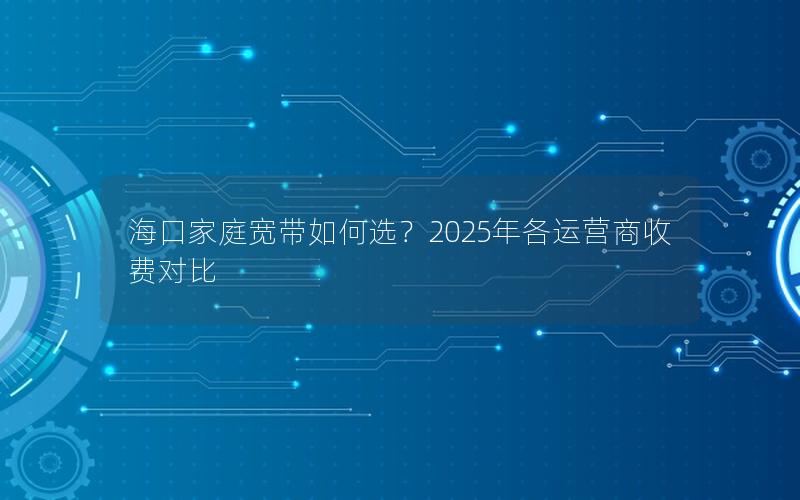 海口家庭宽带如何选？2025年各运营商收费对比