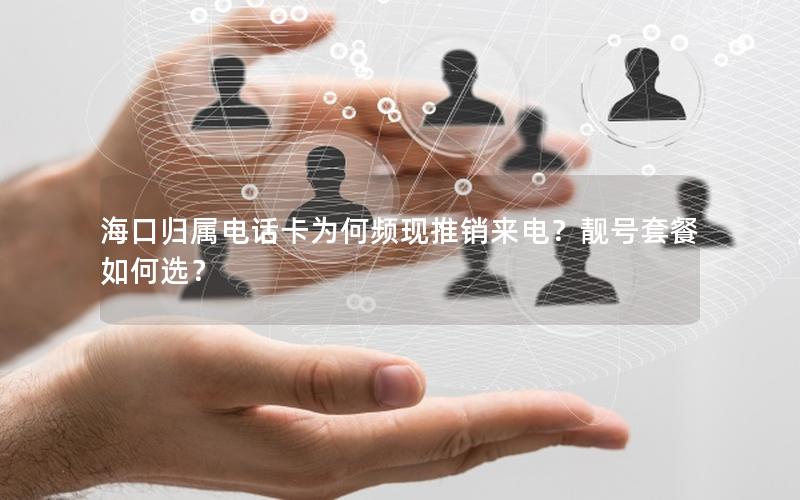 海口归属电话卡为何频现推销来电？靓号套餐如何选？