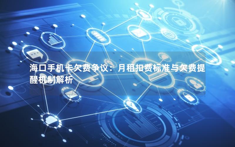 海口手机卡欠费争议：月租扣费标准与欠费提醒机制解析