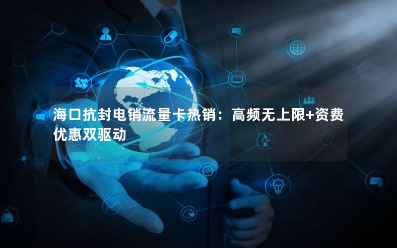 海口抗封电销流量卡热销：高频无上限+资费优惠双驱动