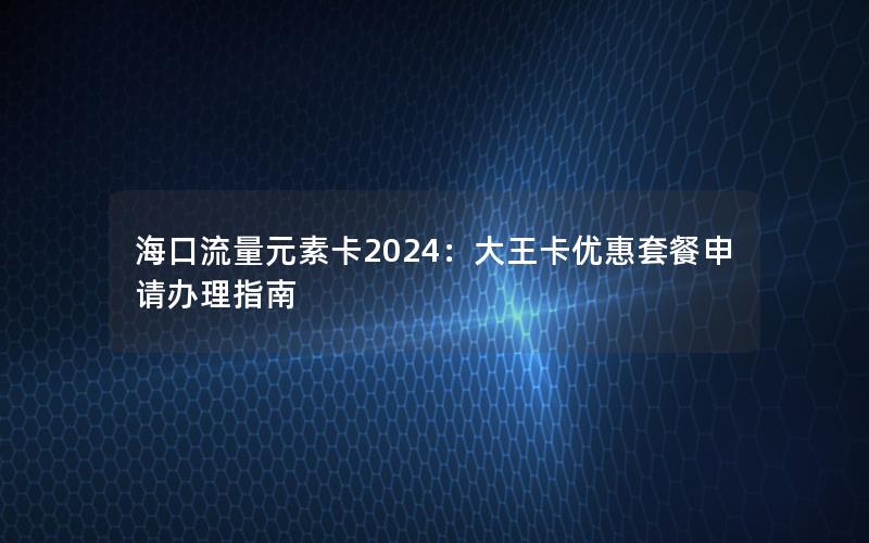 海口流量元素卡2024：大王卡优惠套餐申请办理指南