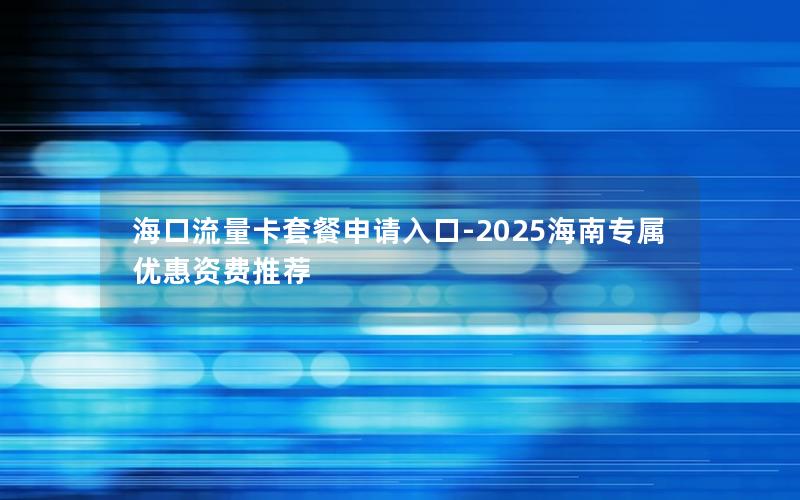海口流量卡套餐申请入口-2025海南专属优惠资费推荐