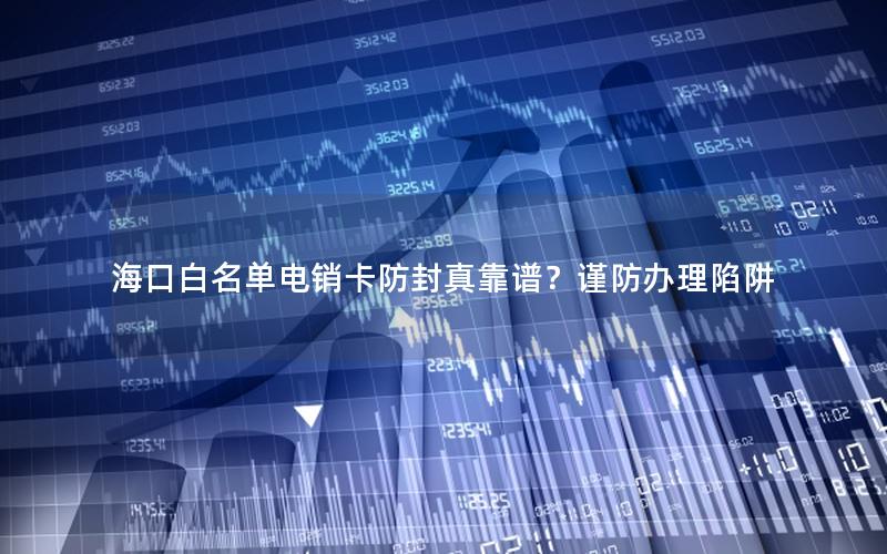 海口白名单电销卡防封真靠谱？谨防办理陷阱