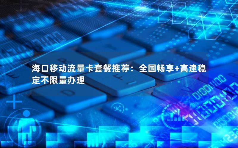 海口移动流量卡套餐推荐：全国畅享+高速稳定不限量办理