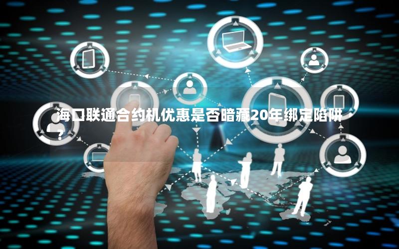 海口联通合约机优惠是否暗藏20年绑定陷阱？