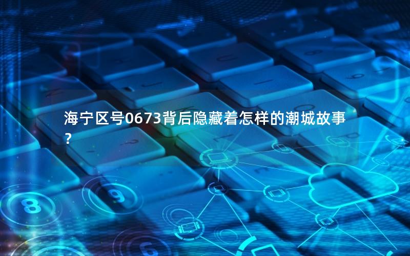海宁区号0673背后隐藏着怎样的潮城故事？