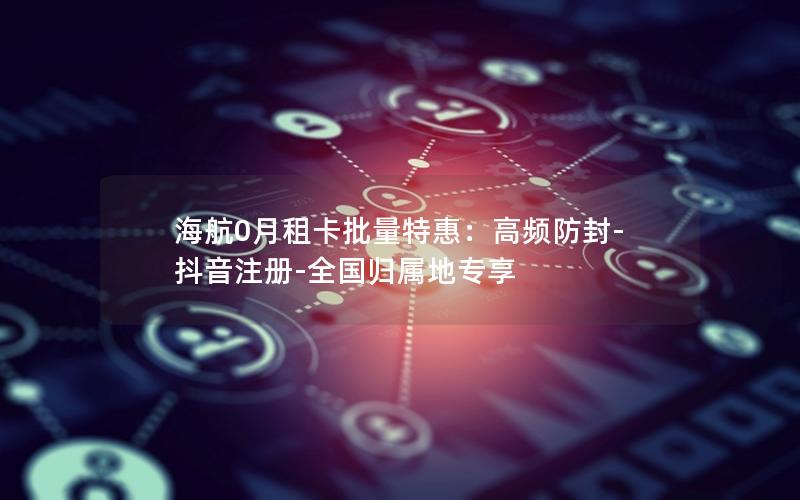 海航0月租卡批量特惠：高频防封-抖音注册-全国归属地专享