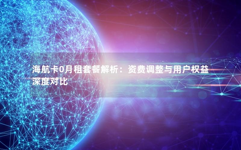 海航卡0月租套餐解析：资费调整与用户权益深度对比