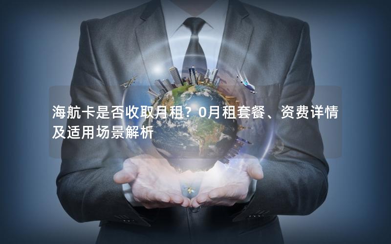 海航卡是否收取月租？0月租套餐、资费详情及适用场景解析