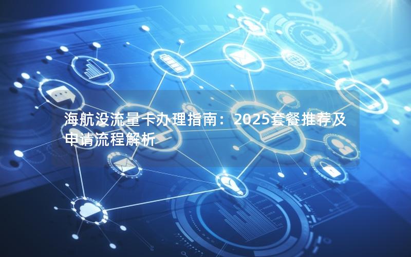 海航没流量卡办理指南：2025套餐推荐及申请流程解析