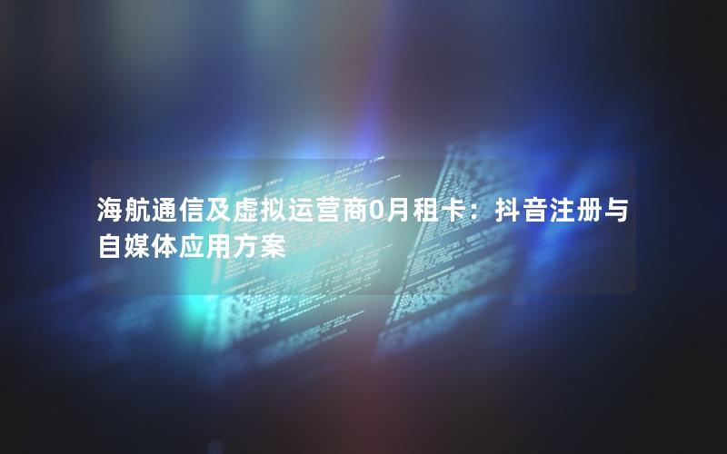 海航通信及虚拟运营商0月租卡：抖音注册与自媒体应用方案