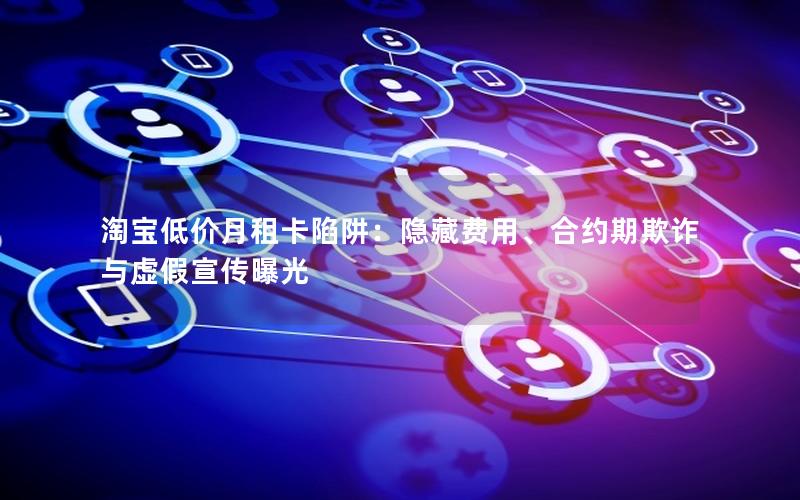 淘宝低价月租卡陷阱：隐藏费用、合约期欺诈与虚假宣传曝光