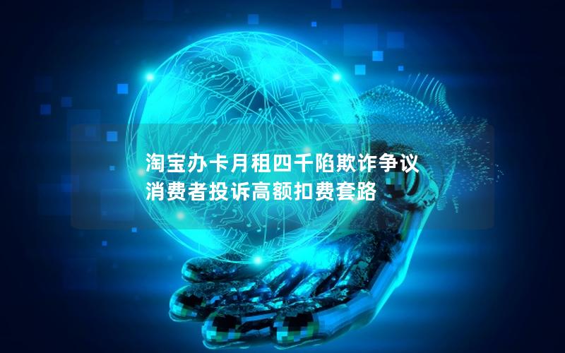 淘宝办卡月租四千陷欺诈争议 消费者投诉高额扣费套路