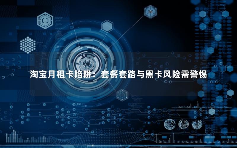 淘宝月租卡陷阱：套餐套路与黑卡风险需警惕