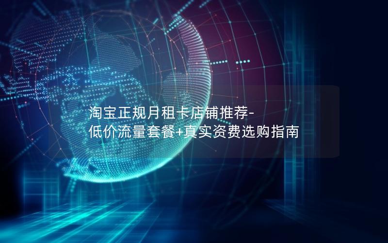 淘宝正规月租卡店铺推荐-低价流量套餐+真实资费选购指南