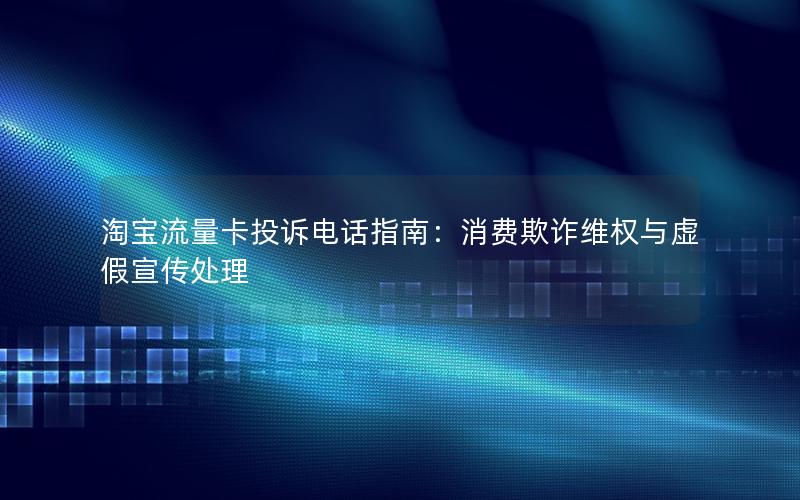 淘宝流量卡投诉电话指南：消费欺诈维权与虚假宣传处理