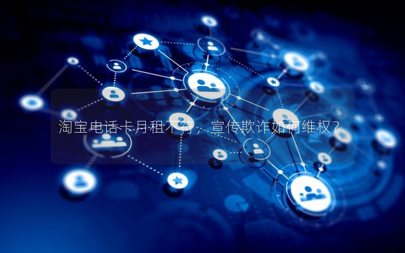 淘宝电话卡月租不符，宣传欺诈如何维权？