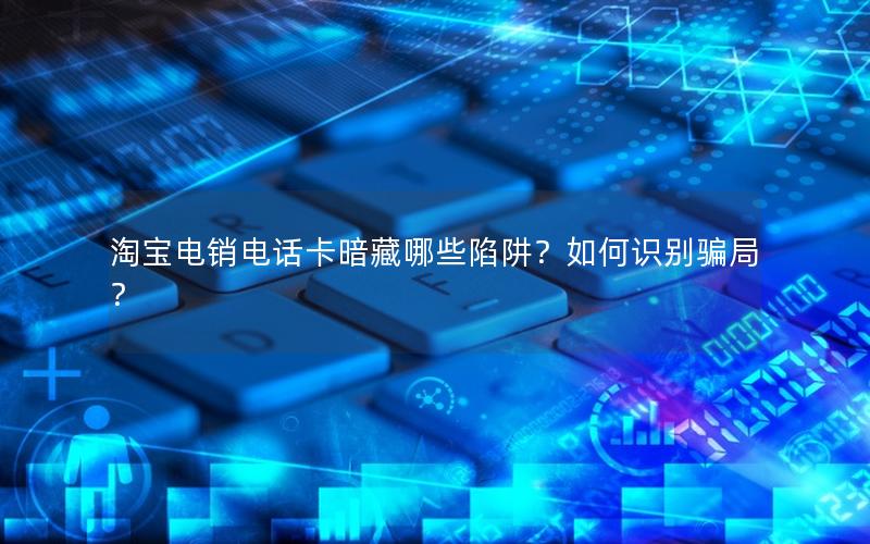 淘宝电销电话卡暗藏哪些陷阱？如何识别骗局？
