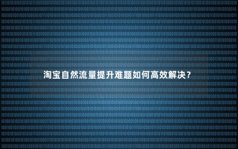 淘宝自然流量提升难题如何高效解决？