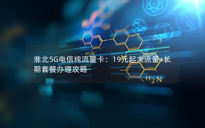 淮北5G电信纯流量卡：19元起大流量+长期套餐办理攻略