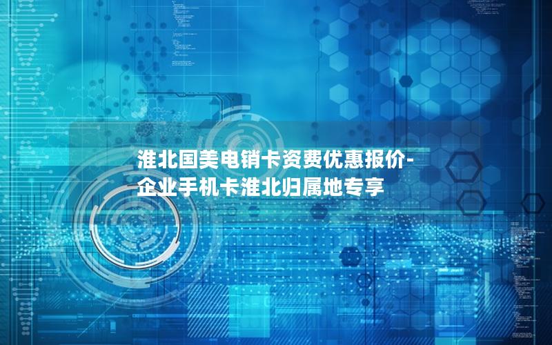 淮北国美电销卡资费优惠报价-企业手机卡淮北归属地专享