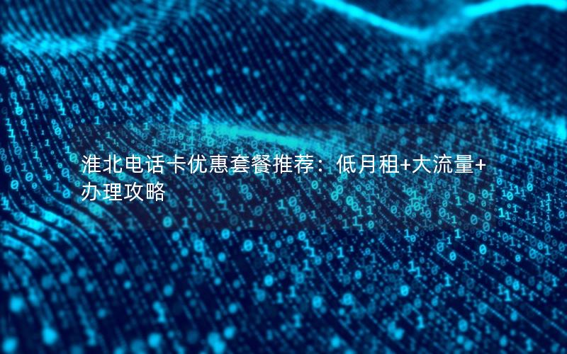 淮北电话卡优惠套餐推荐：低月租+大流量+办理攻略