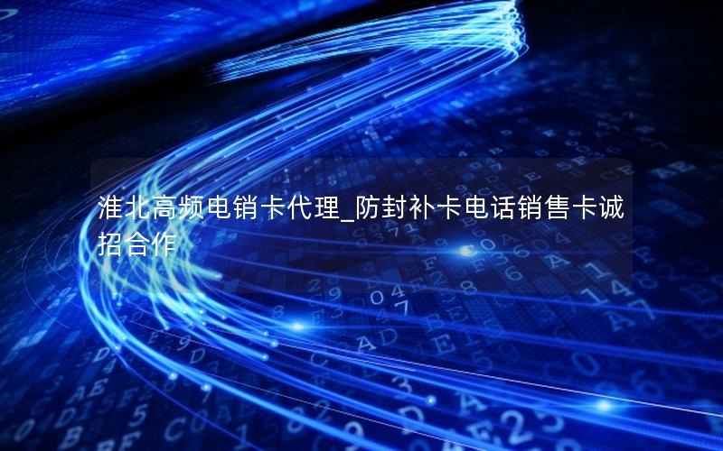 淮北高频电销卡代理_防封补卡电话销售卡诚招合作