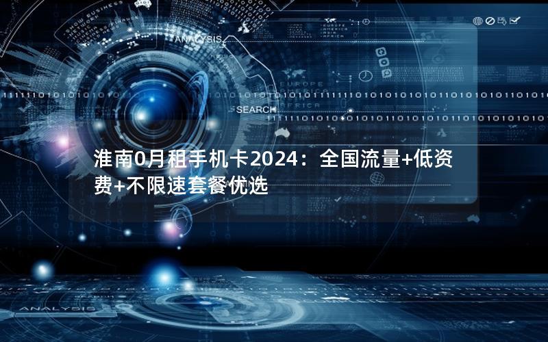 淮南0月租手机卡2024：全国流量+低资费+不限速套餐优选