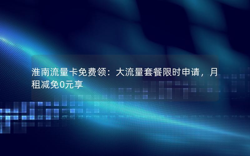 淮南流量卡免费领：大流量套餐限时申请，月租减免0元享