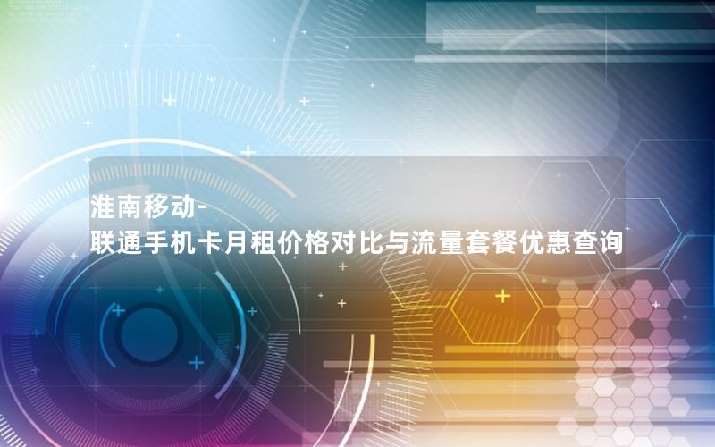 淮南移动-联通手机卡月租价格对比与流量套餐优惠查询