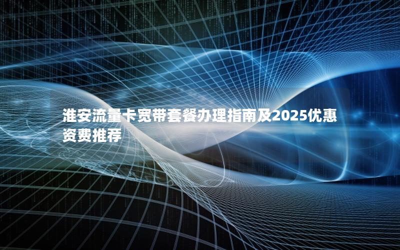 淮安流量卡宽带套餐办理指南及2025优惠资费推荐