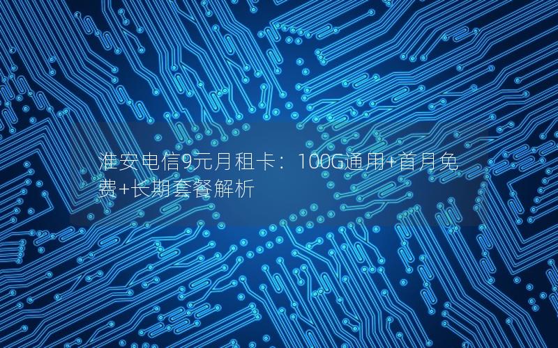 淮安电信9元月租卡：100G通用+首月免费+长期套餐解析