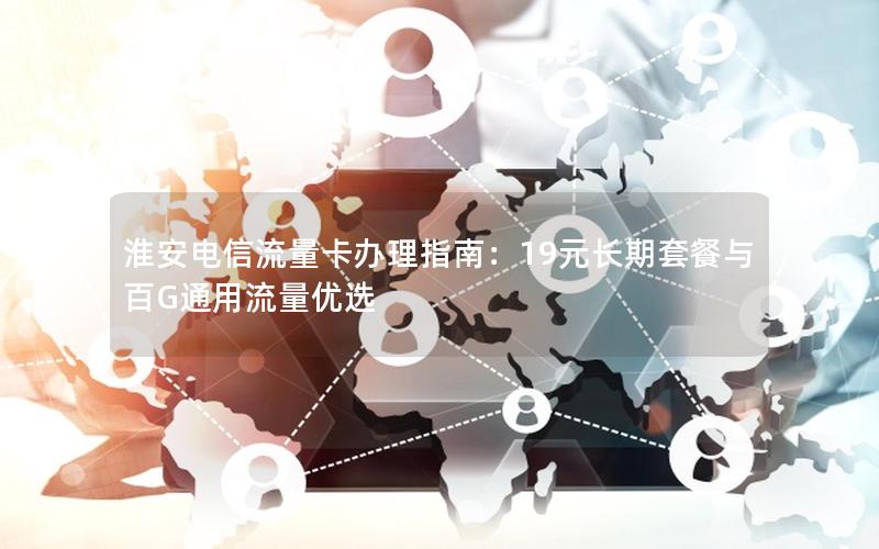 淮安电信流量卡办理指南：19元长期套餐与百G通用流量优选