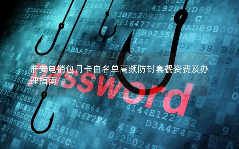 淮安电销包月卡白名单高频防封套餐资费及办理指南