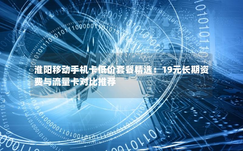 淮阳移动手机卡低价套餐精选：19元长期资费与流量卡对比推荐