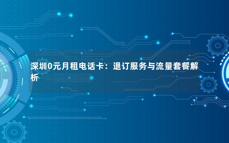 深圳0元月租电话卡：退订服务与流量套餐解析