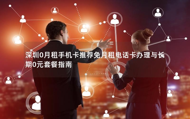 深圳0月租手机卡推荐免月租电话卡办理与长期0元套餐指南